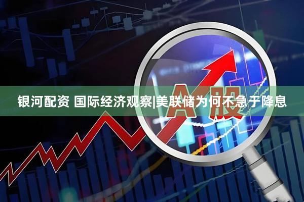 银河配资 国际经济观察|美联储为何不急于降息