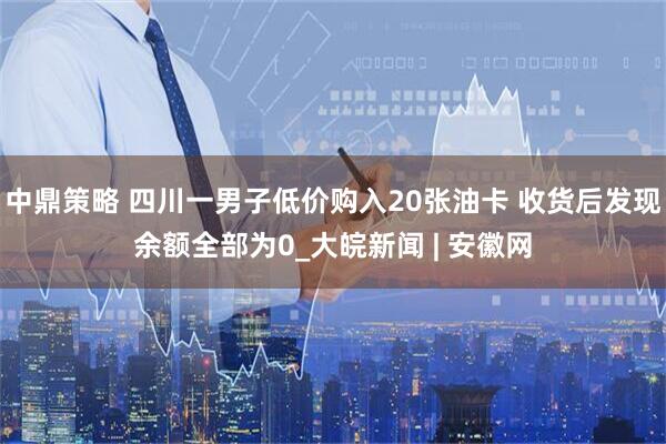 中鼎策略 四川一男子低价购入20张油卡 收货后发现余额全部为0_大皖新闻 | 安徽网