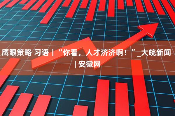 鹰眼策略 习语｜“你看，人才济济啊！”_大皖新闻 | 安徽网
