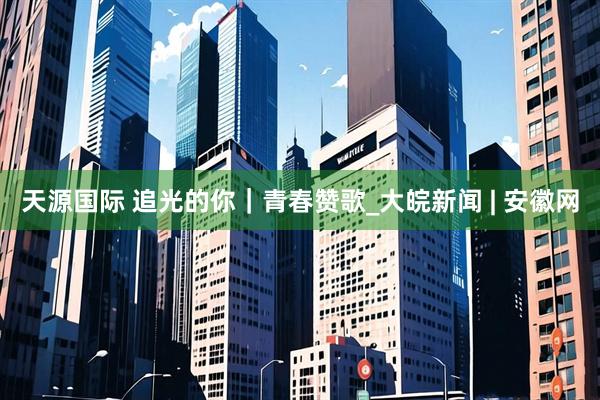 天源国际 追光的你｜青春赞歌_大皖新闻 | 安徽网