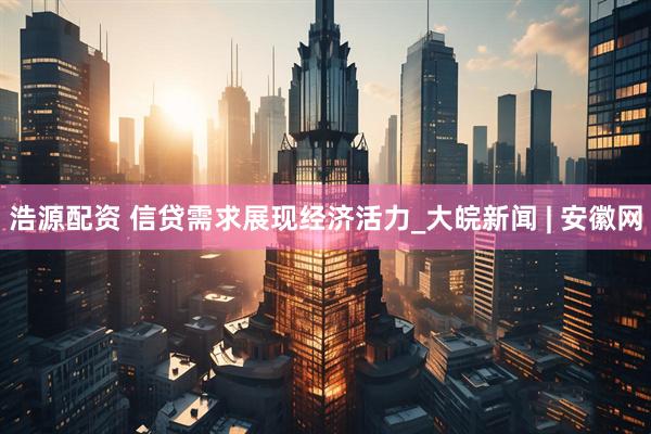 浩源配资 信贷需求展现经济活力_大皖新闻 | 安徽网