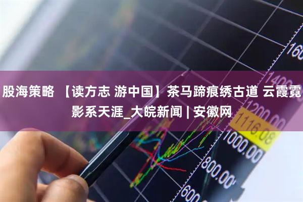 股海策略 【读方志 游中国】茶马蹄痕绣古道 云霞霓影系天涯_大皖新闻 | 安徽网