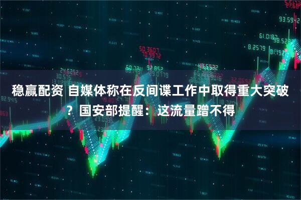 稳赢配资 自媒体称在反间谍工作中取得重大突破？国安部提醒：这流量蹭不得
