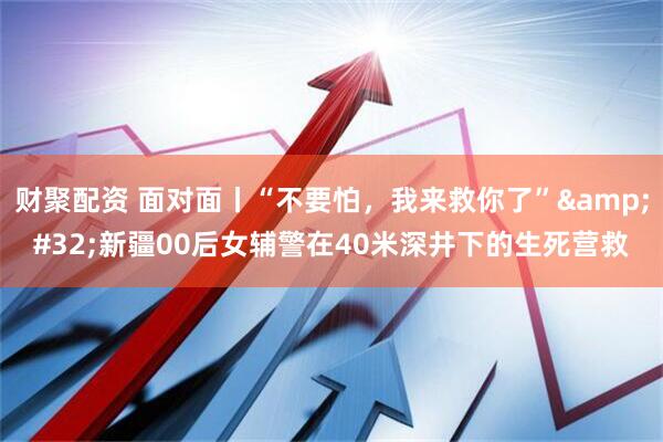 财聚配资 面对面丨“不要怕，我来救你了”&#32;新疆00后女辅警在40米深井下的生死营救