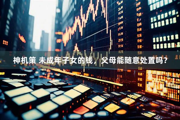 神机策 未成年子女的钱，父母能随意处置吗？