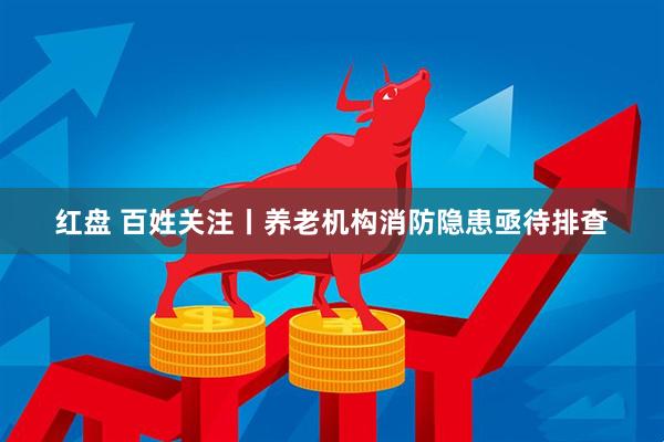 红盘 百姓关注丨养老机构消防隐患亟待排查