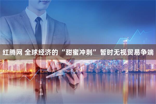 红腾网 全球经济的 “甜蜜冲刺” 暂时无视贸易争端
