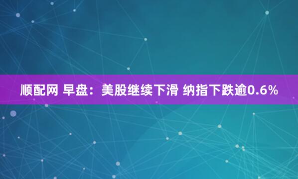 顺配网 早盘：美股继续下滑 纳指下跌逾0.6%