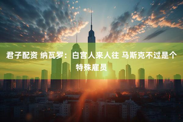 君子配资 纳瓦罗：白宫人来人往 马斯克不过是个特殊雇员