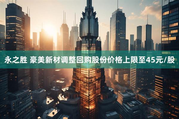永之胜 豪美新材调整回购股份价格上限至45元/股