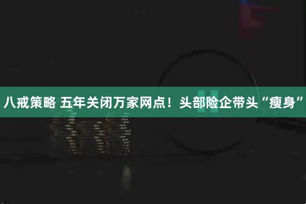 八戒策略 五年关闭万家网点！头部险企带头“瘦身”