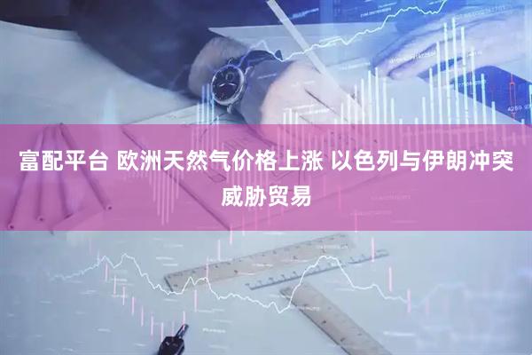 富配平台 欧洲天然气价格上涨 以色列与伊朗冲突威胁贸易
