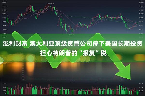 泓利财富 澳大利亚顶级资管公司停下美国长期投资 担心特朗普的“报复”税