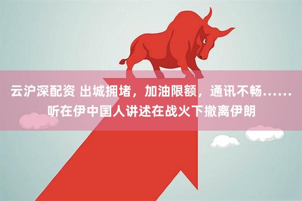 云沪深配资 出城拥堵，加油限额，通讯不畅……听在伊中国人讲述在战火下撤离伊朗