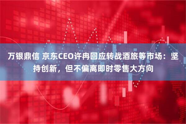 万银鼎信 京东CEO许冉回应转战酒旅等市场：坚持创新，但不偏离即时零售大方向