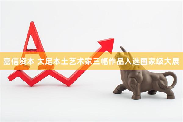 嘉信资本 大足本土艺术家三幅作品入选国家级大展