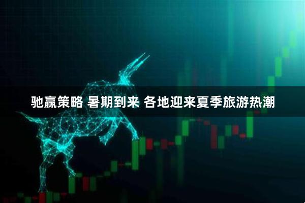 驰赢策略 暑期到来 各地迎来夏季旅游热潮