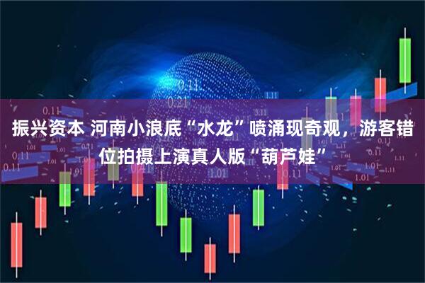 振兴资本 河南小浪底“水龙”喷涌现奇观，游客错位拍摄上演真人版“葫芦娃”