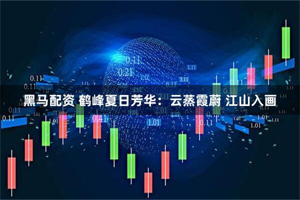 黑马配资 鹤峰夏日芳华：云蒸霞蔚 江山入画