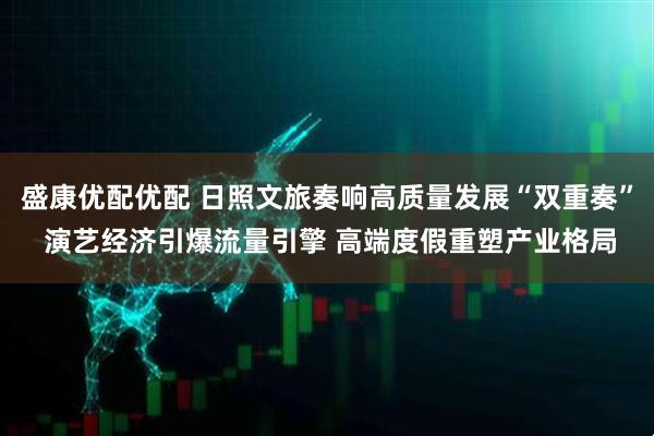盛康优配优配 日照文旅奏响高质量发展“双重奏” 演艺经济引爆流量引擎 高端度假重塑产业格局