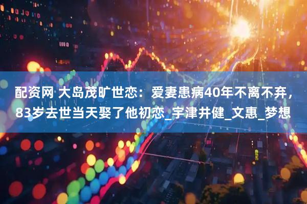 配资网 大岛茂旷世恋：爱妻患病40年不离不弃，83岁去世当天娶了他初恋_宇津井健_文惠_梦想