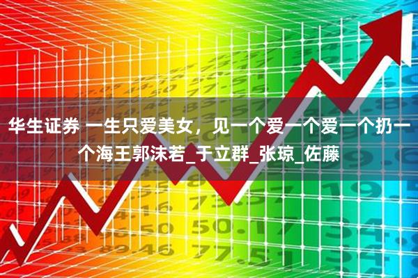 华生证券 一生只爱美女，见一个爱一个爱一个扔一个海王郭沫若_于立群_张琼_佐藤