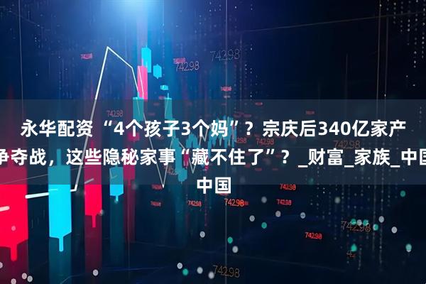 永华配资 “4个孩子3个妈”？宗庆后340亿家产争夺战，这些隐秘家事“藏不住了”？_财富_家族_中国