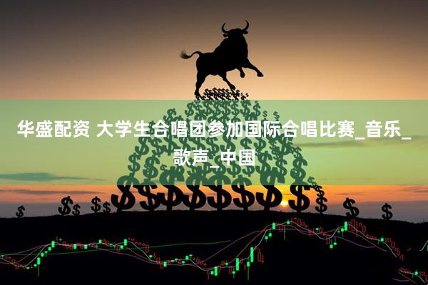 华盛配资 大学生合唱团参加国际合唱比赛_音乐_歌声_中国