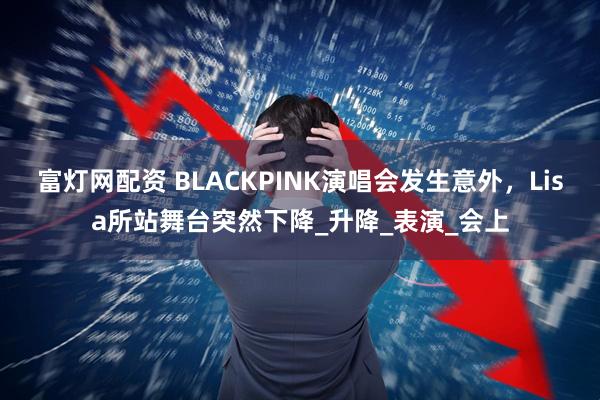 富灯网配资 BLACKPINK演唱会发生意外，Lisa所站舞台突然下降_升降_表演_会上
