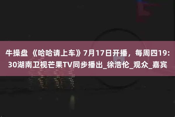 牛操盘 《哈哈请上车》7月17日开播，每周四19:30湖南卫视芒果TV同步播出_徐浩伦_观众_嘉宾