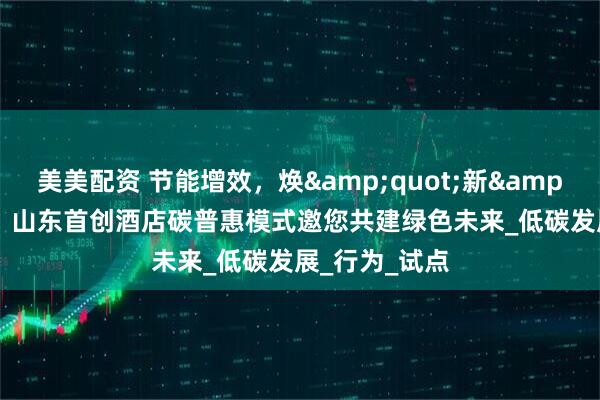 美美配资 节能增效，焕&quot;新&quot;引领｜山东首创酒店碳普惠模式邀您共建绿色未来_低碳发展_行为_试点