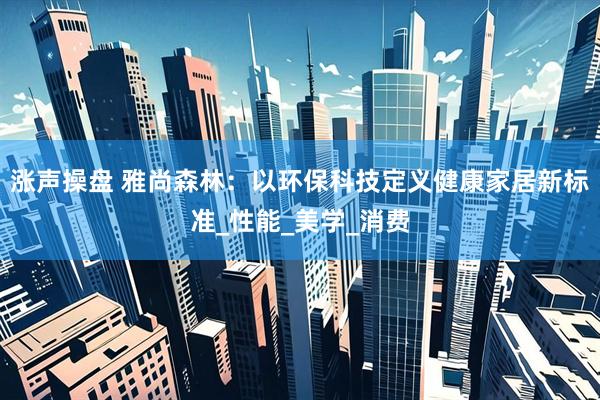 涨声操盘 雅尚森林：以环保科技定义健康家居新标准_性能_美学_消费