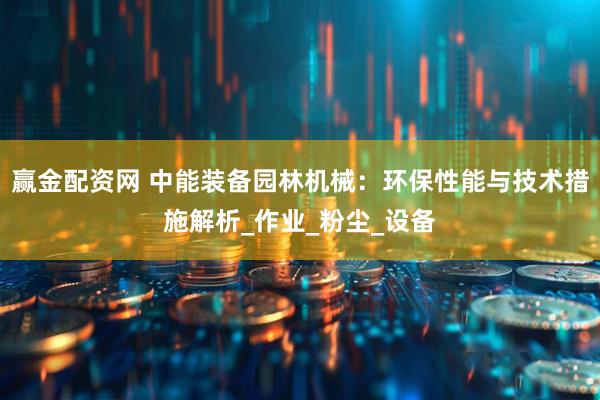 赢金配资网 中能装备园林机械：环保性能与技术措施解析_作业_粉尘_设备