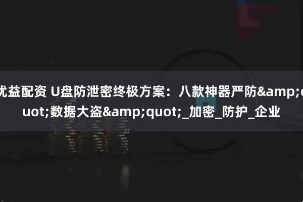 优益配资 U盘防泄密终极方案：八款神器严防&quot;数据大盗&quot;_加密_防护_企业