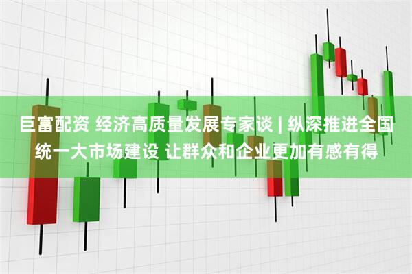 巨富配资 经济高质量发展专家谈 | 纵深推进全国统一大市场建设 让群众和企业更加有感有得