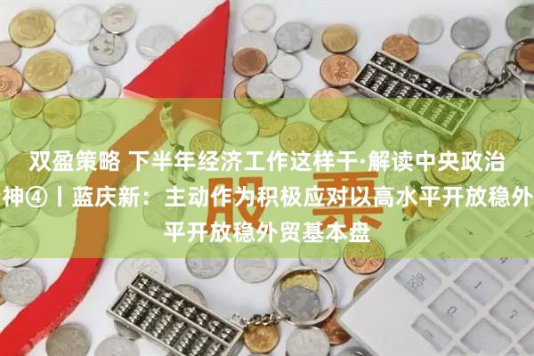 双盈策略 下半年经济工作这样干·解读中央政治局会议精神④丨蓝庆新：主动作为积极应对以高水平开放稳外贸基本盘