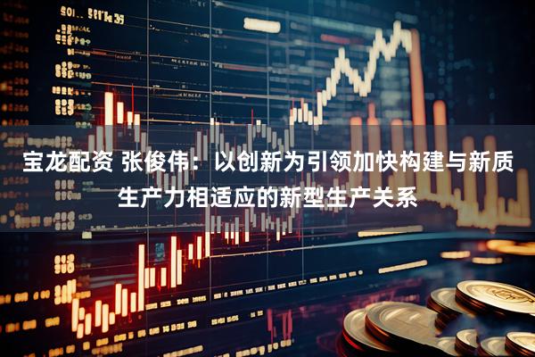 宝龙配资 张俊伟：以创新为引领加快构建与新质生产力相适应的新型生产关系