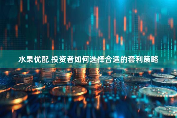 水果优配 投资者如何选择合适的套利策略