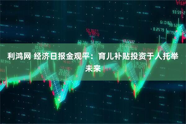 利鸿网 经济日报金观平：育儿补贴投资于人托举未来