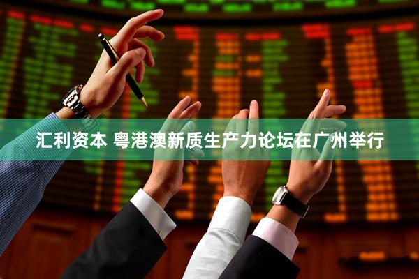 汇利资本 粤港澳新质生产力论坛在广州举行