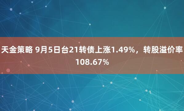 天金策略 9月5日台21转债上涨1.49%，转股溢价率108.67%
