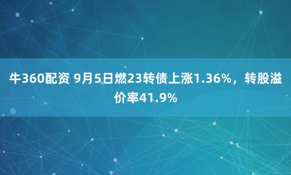牛360配资 9月5日燃23转债上涨1.36%，转股溢价率41.9%
