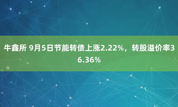 牛鑫所 9月5日节能转债上涨2.22%，转股溢价率36.36%