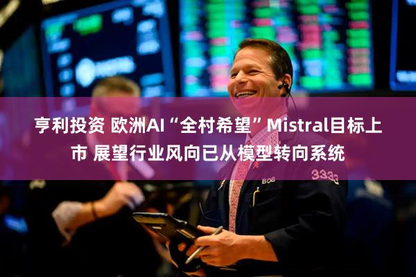亨利投资 欧洲AI“全村希望”Mistral目标上市 展望行业风向已从模型转向系统