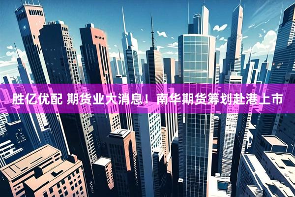 胜亿优配 期货业大消息！南华期货筹划赴港上市