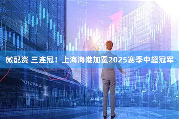 微配资 三连冠！上海海港加冕2025赛季中超冠军