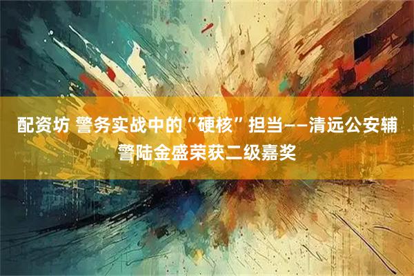 配资坊 警务实战中的“硬核”担当——清远公安辅警陆金盛荣获二级嘉奖