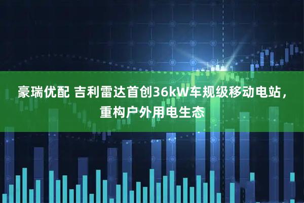 豪瑞优配 吉利雷达首创36kW车规级移动电站，重构户外用电生态