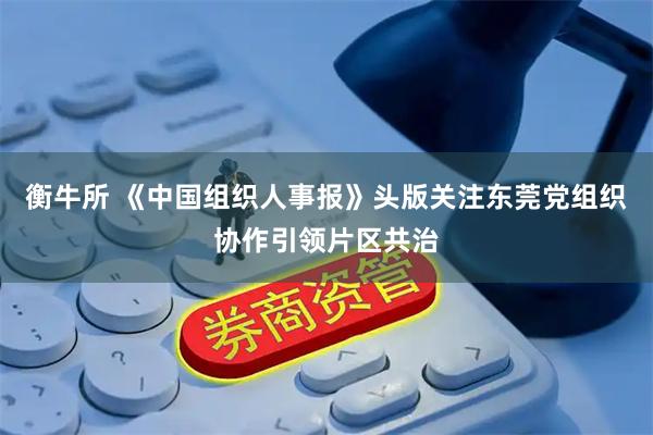 衡牛所 《中国组织人事报》头版关注东莞党组织协作引领片区共治