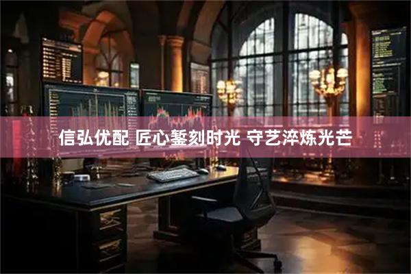 信弘优配 匠心錾刻时光 守艺淬炼光芒